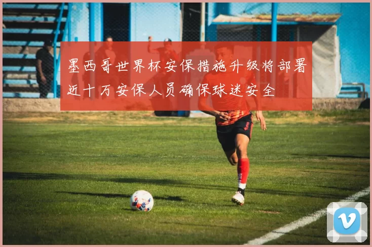 墨西哥世界杯安保措施升级将部署近十万安保人员确保球迷安全