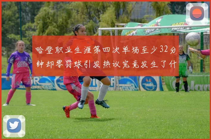 哈登职业生涯第四次单场至少32分钟却零罚球引发热议究竟发生了什么