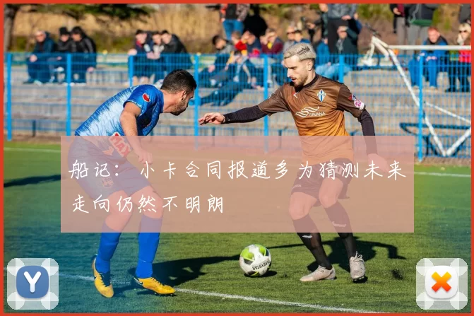 船记：小卡合同报道多为猜测未来走向仍然不明朗