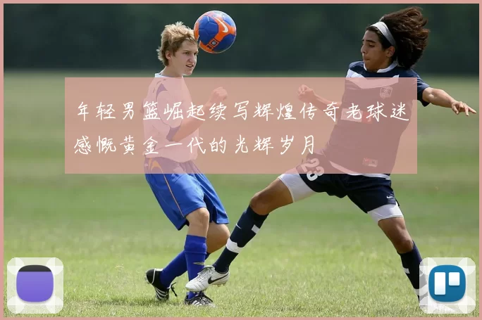 年轻男篮崛起续写辉煌传奇老球迷感慨黄金一代的光辉岁月