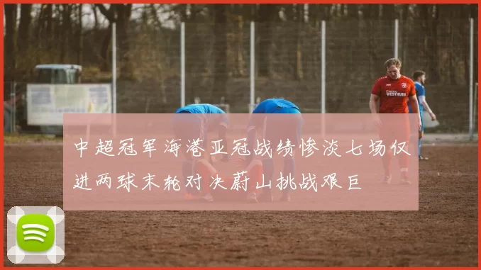 中超冠军海港亚冠战绩惨淡七场仅进两球末轮对决蔚山挑战艰巨