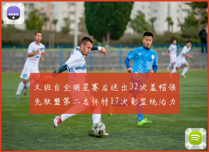 文班自全明星赛后送出32次盖帽领先联盟第二名怀特17次彰显统治力