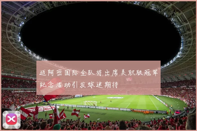迈阿密国际全队将出席美职联冠军纪念活动引发球迷期待