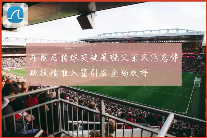 布朗尼持球突破展现父亲风范急停跳投精准入筐引发全场欢呼