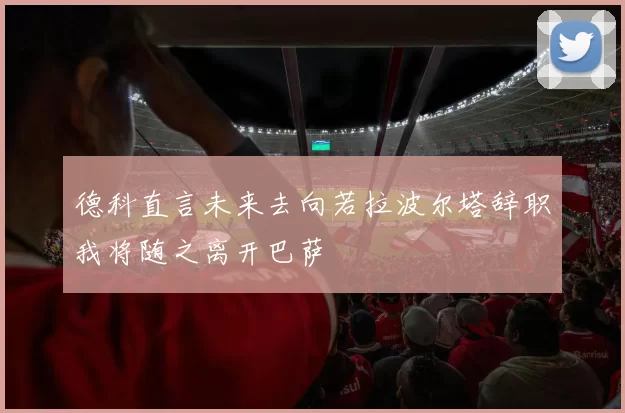 德科直言未来去向若拉波尔塔辞职我将随之离开巴萨