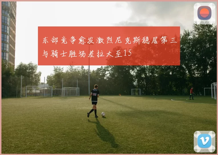 东部竞争愈发激烈尼克斯稳居第三与骑士胜场差拉大至15