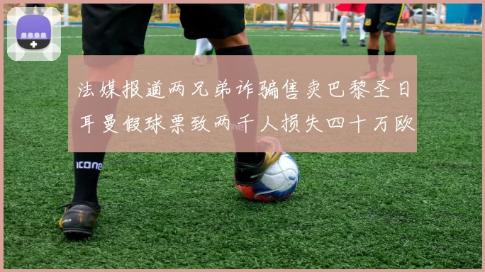 法媒报道两兄弟诈骗售卖巴黎圣日耳曼假球票致两千人损失四十万欧元