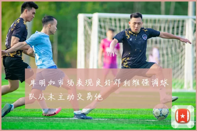 库明加市场表现良好邓利维强调球队从未主动交易他
