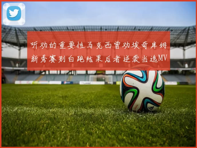 听劝的重要性马克西曾劝埃奇库姆新秀赛别白跑结果后者逆袭当选MVP