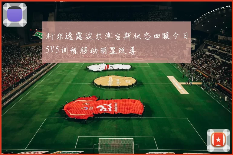 科尔透露波尔津吉斯状态回暖今日5V5训练移动明显改善