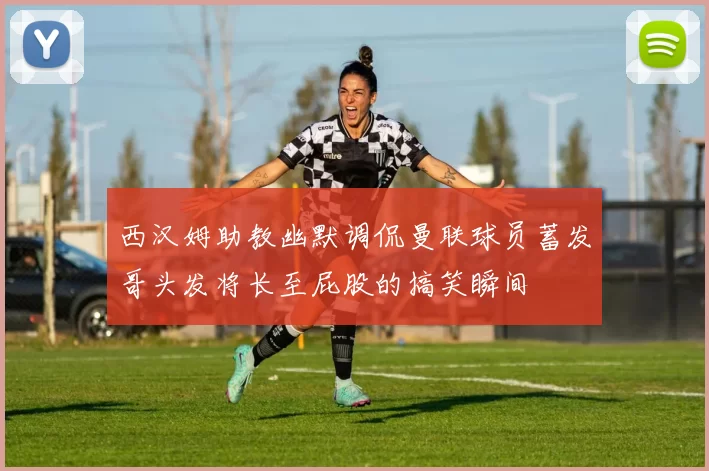 西汉姆助教幽默调侃曼联球员蓄发哥头发将长至屁股的搞笑瞬间