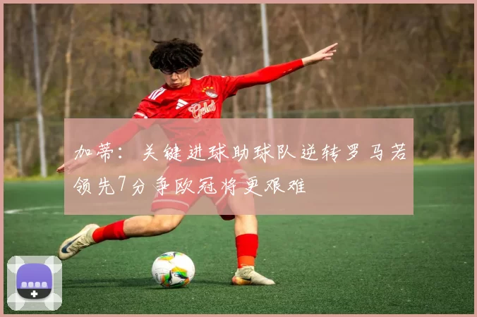加蒂：关键进球助球队逆转罗马若领先7分争欧冠将更艰难