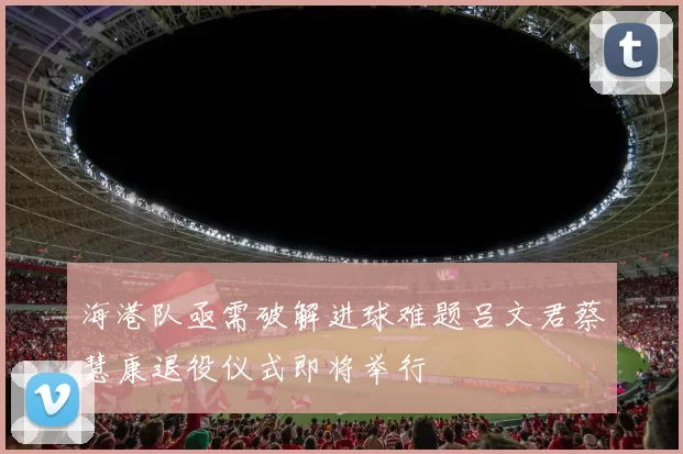 海港队亟需破解进球难题吕文君蔡慧康退役仪式即将举行