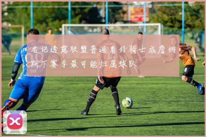 名记透露联盟普遍看好骑士成詹姆斯下赛季最可能归属球队