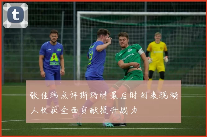 张佳玮点评斯玛特最后时刻表现湖人收获全面贡献提升战力