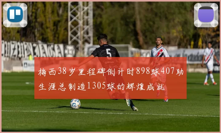 梅西38岁里程碑倒计时898球407助生涯总制造1305球的辉煌成就
