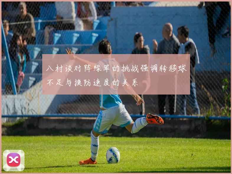 八村谈对阵绿军的挑战强调转移球不足与换防速度的关系