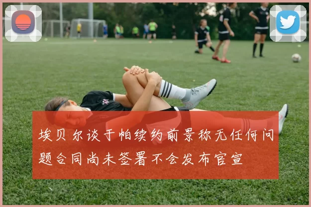 埃贝尔谈于帕续约前景称无任何问题合同尚未签署不会发布官宣