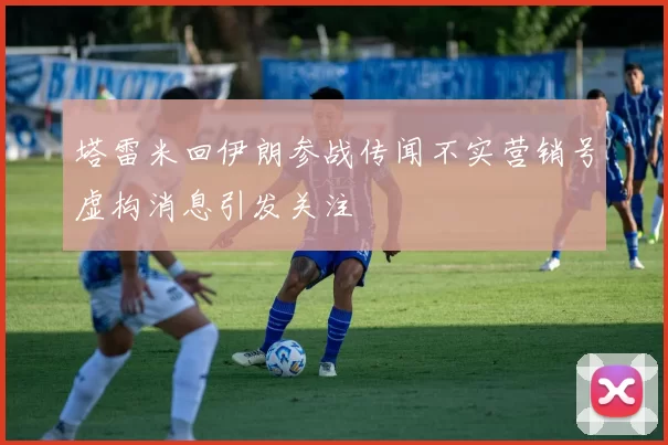 塔雷米回伊朗参战传闻不实营销号虚构消息引发关注