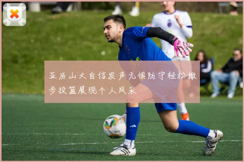 亚历山大自信发声无惧防守轻松撤步投篮展现个人风采